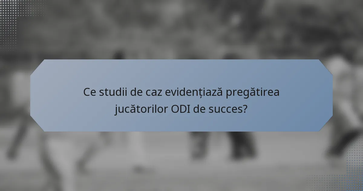Ce studii de caz evidențiază pregătirea jucătorilor ODI de succes?