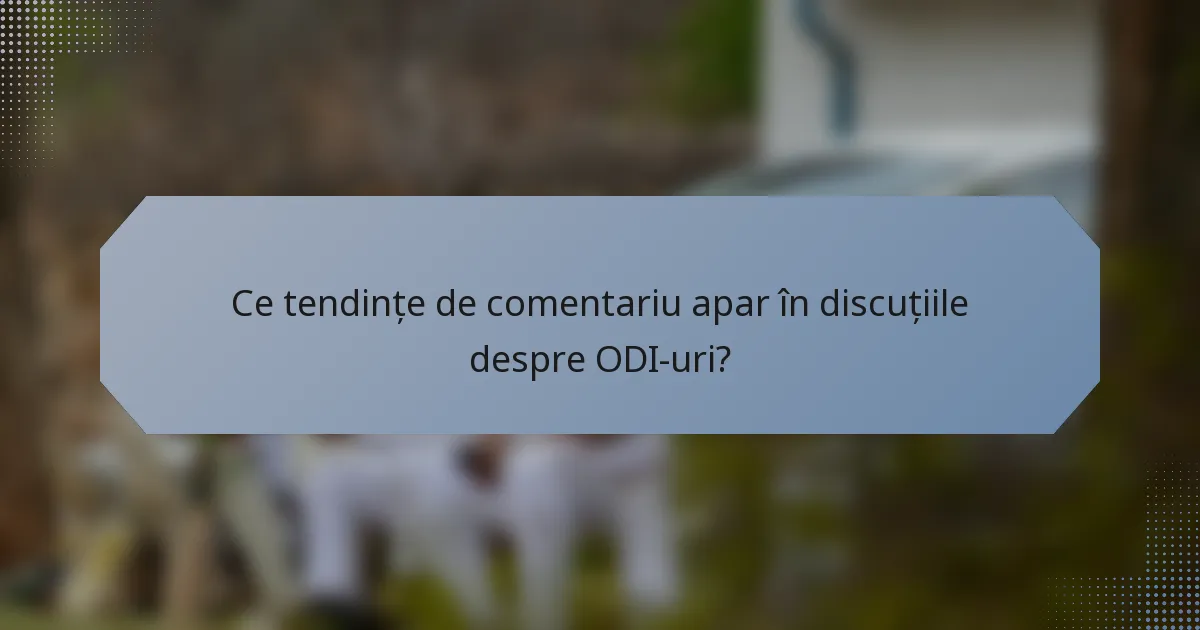 Ce tendințe de comentariu apar în discuțiile despre ODI-uri?